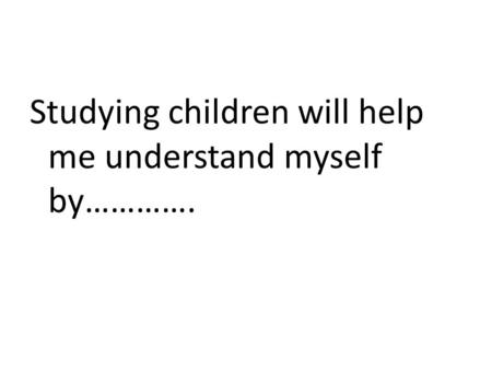 Studying children will help me understand myself by………….
