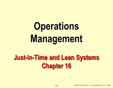 © 2004 by Prentice Hall, Inc., Upper Saddle River, N.J. 07458 16-1 Operations Management Just-in-Time and Lean Systems Chapter 16.