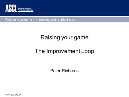 Raising your game – improving your subject area www.ascl.org.uk Raising your game The Improvement Loop Peter Richards.