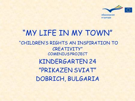 “MY LIFE IN MY TOWN” “CHILDREN’S RIGHTS AN INSPIRATION TO CREATIVITY” COMENIUS PROJECT KINDERGARTEN 24 ”PRIKAZEN SVIAT” DOBRICH, BULGARIA.