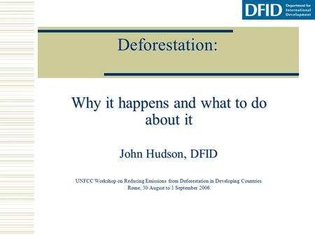 Deforestation: Why it happens and what to do about it John Hudson, DFID UNFCC Workshop on Reducing Emissions from Deforestation in Developing Countries.