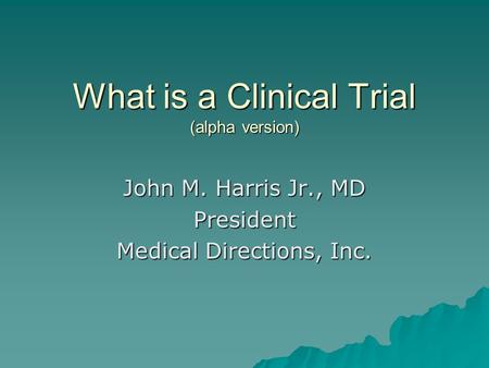 What is a Clinical Trial (alpha version) John M. Harris Jr., MD President Medical Directions, Inc.
