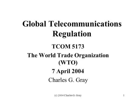 (c) 2004 Charles G. Gray1 Global Telecommunications Regulation TCOM 5173 The World Trade Organization (WTO) 7 April 2004 Charles G. Gray.