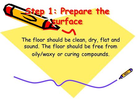 Step 1: Prepare the surface The floor should be clean, dry, flat and sound. The floor should be free from oily/waxy or curing compounds.