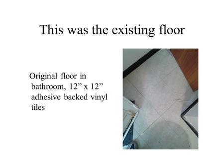 This was the existing floor Original floor in bathroom, 12” x 12” adhesive backed vinyl tiles.
