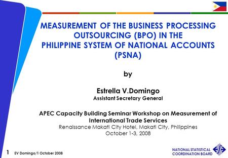 1 EV Domingo/1 October 2008 NATIONAL STATISTICAL COORDINATION BOARD MEASUREMENT OF THE BUSINESS PROCESSING OUTSOURCING (BPO) IN THE PHILIPPINE SYSTEM OF.