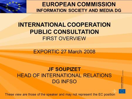 INTERNATIONAL COOPERATION PUBLIC CONSULTATION FIRST OVERVIEW EXPORTIC 27 March 2008 JF SOUPIZET HEAD OF INTERNATIONAL RELATIONS DG INFSO These view are.