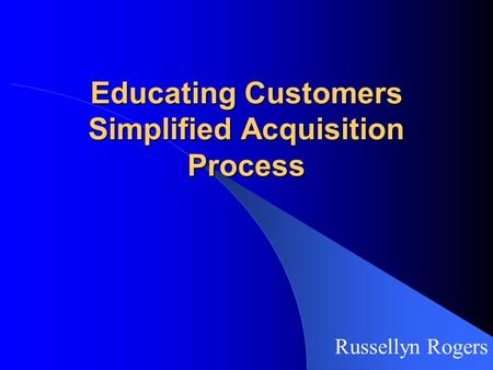 Educating Customers Simplified Acquisition Process Russellyn Rogers.