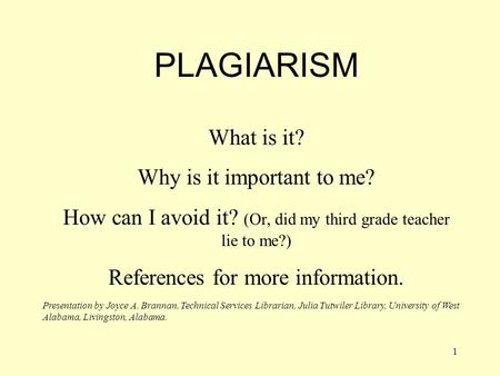 1 PLAGIARISM What is it? Why is it important to me? How can I avoid it? (Or, did my third grade teacher lie to me?) References for more information. Presentation.