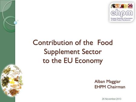 Contribution of the Food Supplement Sector to the EU Economy 26 November 2013 Alban Maggiar EHPM Chairman.