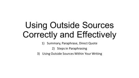 Using Outside Sources Correctly and Effectively 1)Summary, Paraphrase, Direct Quote 2)Steps in Paraphrasing 3)Using Outside Sources Within Your Writing.