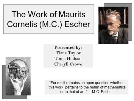 The Work of Maurits Cornelis (M.C.) Escher Presented by: Tiana Taylor Tonja Hudson Cheryll Crowe “For me it remains an open question whether [this work]