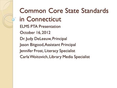 Common Core State Standards in Connecticut ELMS PTA Presentation October 16, 2012 Dr. Judy DeLeeuw, Principal Jason Bitgood, Assistant Principal Jennifer.