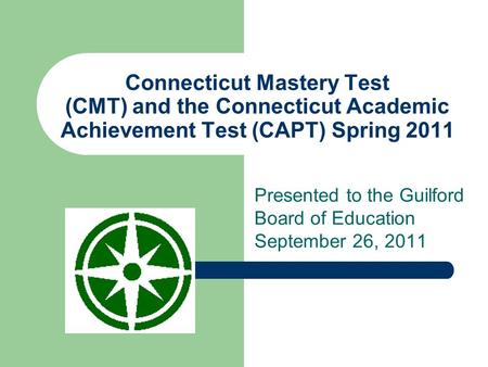 Connecticut Mastery Test (CMT) and the Connecticut Academic Achievement Test (CAPT) Spring 2011 Presented to the Guilford Board of Education September.