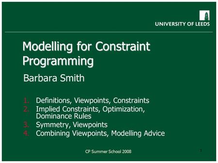 CP Summer School 2008 1 Modelling for Constraint Programming Barbara Smith 1.Definitions, Viewpoints, Constraints 2.Implied Constraints, Optimization,