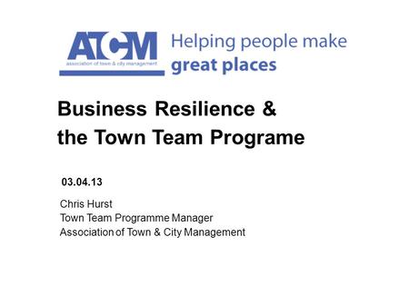 Chris Hurst Town Team Programme Manager Association of Town & City Management 03.04.13 Business Resilience & the Town Team Programe.