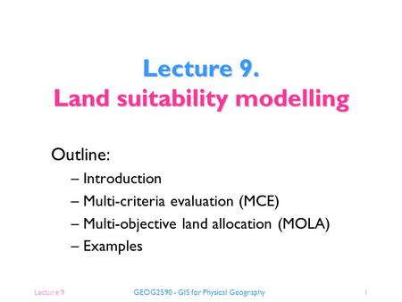 Lecture 9GEOG2590 - GIS for Physical Geography1 Outline: – Introduction – Multi-criteria evaluation (MCE) – Multi-objective land allocation (MOLA) – Examples.