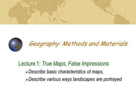 Geography: Methods and Materials Lecture 1: True Maps, False Impressions  Describe basic characteristics of maps,  Describe various ways landscapes are.