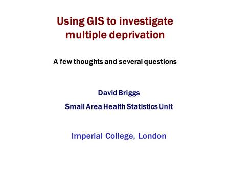 Using GIS to investigate multiple deprivation David Briggs Small Area Health Statistics Unit Imperial College, London A few thoughts and several questions.