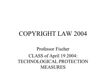 COPYRIGHT LAW 2004 Professor Fischer CLASS of April 19 2004: TECHNOLOGICAL PROTECTION MEASURES.
