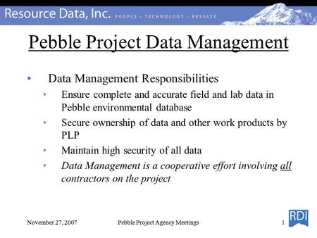 November 27, 2007Pebble Project Agency Meetings Pebble Project Data Management Data Management Responsibilities Ensure complete and accurate field and.