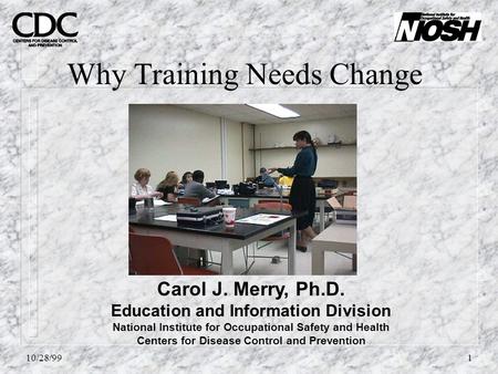 10/28/991 Why Training Needs Change Carol J. Merry, Ph.D. Education and Information Division National Institute for Occupational Safety and Health Centers.