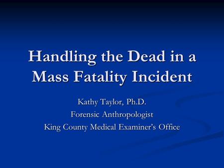 Handling the Dead in a Mass Fatality Incident Kathy Taylor, Ph.D. Forensic Anthropologist King County Medical Examiner’s Office.