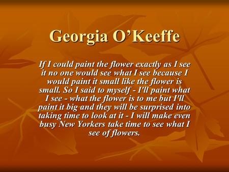 Georgia O’Keeffe If I could paint the flower exactly as I see it no one would see what I see because I would paint it small like the flower is small. So.