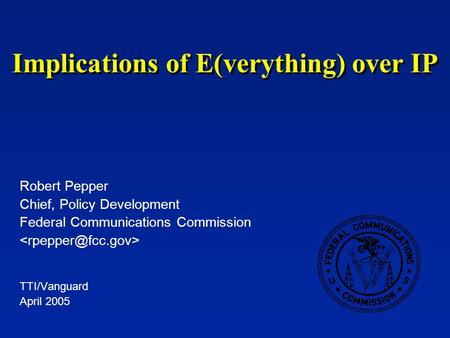 Implications of E(verything) over IP Robert Pepper Chief, Policy Development Federal Communications Commission TTI/Vanguard April 2005.