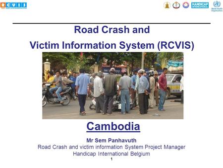 1 Road Crash and Victim Information System (RCVIS) Mr Sem Panhavuth Road Crash and victim information System Project Manager Handicap International Belgium.