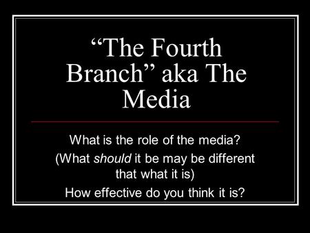 “The Fourth Branch” aka The Media What is the role of the media? (What should it be may be different that what it is) How effective do you think it is?