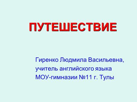 ПУТЕШЕСТВИЕ Гиренко Людмила Васильевна, учитель английского языка МОУ-гимназии №11 г. Тулы.