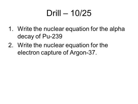 Drill – 10/25 1.Write the nuclear equation for the alpha decay of Pu-239 2.Write the nuclear equation for the electron capture of Argon-37.