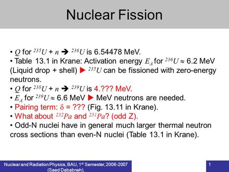 Nuclear and Radiation Physics, BAU, 1 st Semester, 2006-2007 (Saed Dababneh). 1 Nuclear Fission Q for 235 U + n  236 U is 6.54478 MeV. Table 13.1 in Krane: