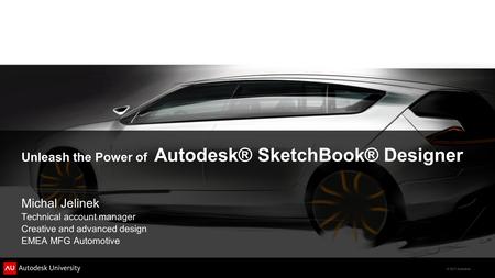 © 2011 Autodesk Unleash the Power of Autodesk® SketchBook® Designer Michal Jelinek Technical account manager Creative and advanced design EMEA MFG Automotive.