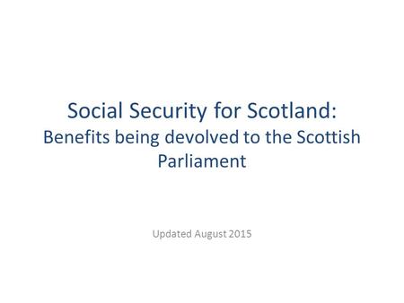 Social Security for Scotland: Benefits being devolved to the Scottish Parliament Updated August 2015.