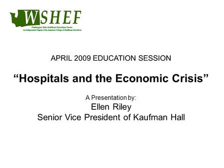APRIL 2009 EDUCATION SESSION “Hospitals and the Economic Crisis” A Presentation by: Ellen Riley Senior Vice President of Kaufman Hall.