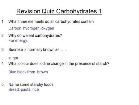 Revision Quiz Carbohydrates 1 1.What three elements do all carbohydrates contain 2.Why do we eat carbohydrates? 3.Sucrose is normally known as…… 4.What.