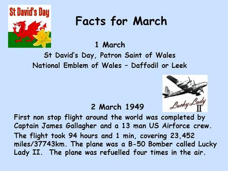 Facts for March 1 March St David’s Day, Patron Saint of Wales National Emblem of Wales – Daffodil or Leek 2 March 1949 First non stop flight around the.