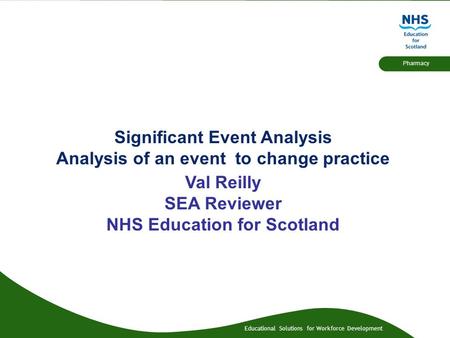 Educational Solutions for Workforce Development Pharmacy Significant Event Analysis Analysis of an event to change practice Val Reilly SEA Reviewer NHS.