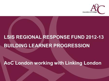 Title of the slide Second line of the slide LSIS REGIONAL RESPONSE FUND 2012-13 BUILDING LEARNER PROGRESSION AoC London working with Linking London.
