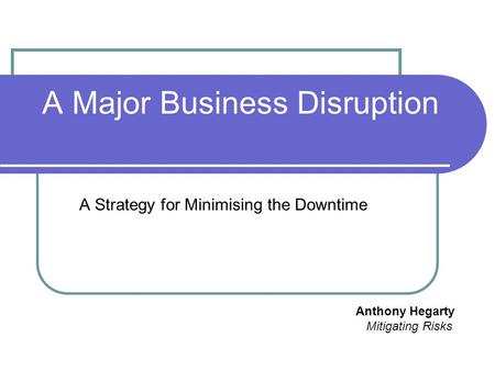 A Major Business Disruption A Strategy for Minimising the Downtime Anthony Hegarty Mitigating Risks.