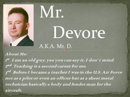 Mr. Devore A.K.A. Mr. D. About Me: 1 st I am an old guy, yea you can say it, I don’ t mind. 2 nd Teaching is a second career for me. 3 rd Before I became.