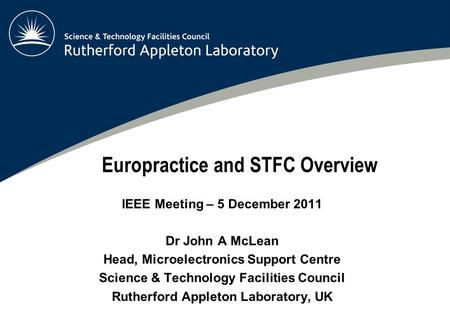 Europractice and STFC Overview IEEE Meeting – 5 December 2011 Dr John A McLean Head, Microelectronics Support Centre Science & Technology Facilities Council.