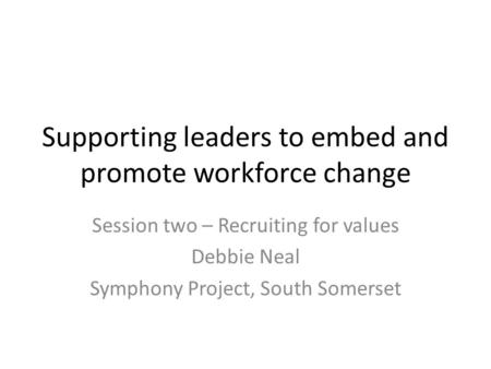 Supporting leaders to embed and promote workforce change Session two – Recruiting for values Debbie Neal Symphony Project, South Somerset.