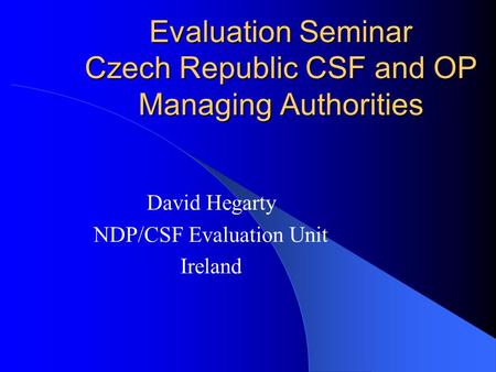 Evaluation Seminar Czech Republic CSF and OP Managing Authorities David Hegarty NDP/CSF Evaluation Unit Ireland.