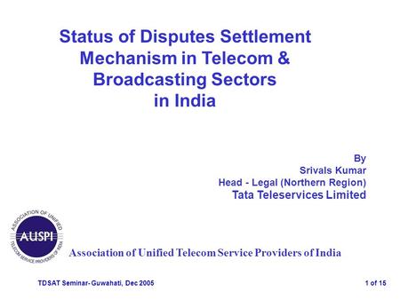 TDSAT Seminar- Guwahati, Dec 20051 of 15 Status of Disputes Settlement Mechanism in Telecom & Broadcasting Sectors in India Association of Unified Telecom.