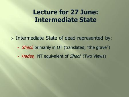 Lecture for 27 June: Intermediate State  Intermediate State of dead represented by:  Sheol, primarily in OT (translated, “the grave”)  Hades, NT equivalent.