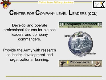 United States Military Academy 1 C L C C ENTER FOR C OMPANY-LEVEL L EADERS (CCL) Develop and operate professional forums for platoon leaders and company.