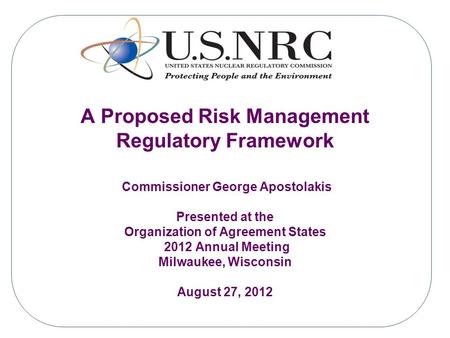 A Proposed Risk Management Regulatory Framework Commissioner George Apostolakis Presented at the Organization of Agreement States 2012 Annual Meeting Milwaukee,